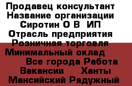 Продавец-консультант › Название организации ­ Сиротин О.В, ИП › Отрасль предприятия ­ Розничная торговля › Минимальный оклад ­ 35 000 - Все города Работа » Вакансии   . Ханты-Мансийский,Радужный г.